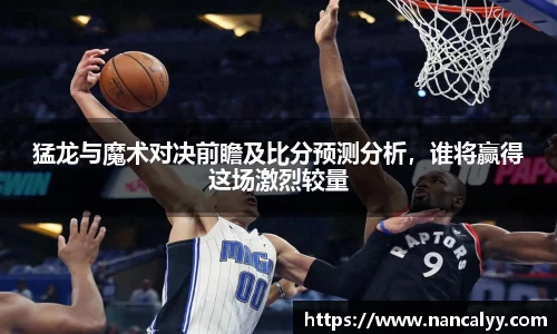 猛龙与魔术对决前瞻及比分预测分析，谁将赢得这场激烈较量